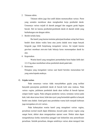 2. Tekanan rahim.
              Tekanan rahim juga ikut andil dalam memunculkan varises. Perut
      yang semakin membesar akan menghambat kerja pembuluh darah.
      Umumnya varises terjadi di daerah panggul dan anggota gerak bagian
      bawah. Hal ini karena pembuluh-pembuluh darah di daerah inilah yang
      berhubungan erat dengan rahim.
   3. Berdiri terlalu lama.
              Ibu hamil yang karena tuntutan pekerjaan/keadaan setiap hari harus
      berdiri diam dalam waktu lama atau justru duduk terus tanpa banyak
      bergerak juga lebih berpeluang mengalami varises. Ini terjadi karena
      gravitasi membuat otot-otot kaki bekerja keras memompakan darah ke
      atas.
   4. Kegemukan.
              Wanita hamil yang mengalami pertambahan berat badan lebih dari
      12-15 kg akan membebani aliran pembuluh darah pada kaki.
   5. Keturunan.
      Orangtua yang mengalami varises saat hamil berisiko menurunkan hal
      yang sama kepada anaknya.


C. Gejala varises
           Pada umumnya varises tidak menyebabkan gejala yang terlihat
   hanyalah penonjolan pembuluh darah di bawah kulit atau mukosa. Pada
   varises vagina, pelebaran pembuluh darah akan terlihat di bawah lapisan
   selaput lendir vagina. Pada sebagian penderita varises, terutama varises pada
   kaki, kaki akan terasa berat, lelah dan nyeri yang bertambah apabila ia banyak
   berdiri atau duduk. Gatal-gatal atau perubahan warna kulit menjadi kebiruan
   juga merupakan ciri-ciri varises.
           Pada kebanyakan wanita hamil yang mengalami varises vagina,
   persalinan normal masih dapat dilakukan, kecuali pada varises vagina yang
   sangat berat, dokter akan menganjurkan operasi sesar. Dokter akan dapat
   mengetahuinya ketika memeriksa panggul saat kehamilan atau pemeriksaan
   persalinan. Setelah persalinan, dengan sendirinya varises akan mengecil dan
 