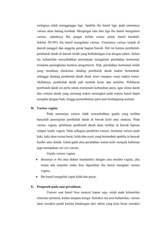seringnya tidak mengganggu lagi. Apabila ibu hamil lagi, pada umumnya
   varises akan datang kembali. Mengingat satu dari tiga ibu hamil mengalami
   varises, sebaiknya Ibu jangan terlalu cemas untuk hamil kembali.
   Sekitar 20-30% ibu hamil mengalami varises. Umumnya varises terjadi di
   daerah panggul dan anggota gerak bagian bawah. Hal ini karena pembuluh-
   pembuluh darah di daerah inilah yang berhubungan erat dengan rahim. Selain
   itu, kehamilan menyebabkan perempuan mengalami perubahan hormonal,
   terutama peningkatan hormon progesteron. Nah, perubahan hormonal inilah
   yang membuat elastisitas dinding pembuluh darah makin bertambah,
   sehingga dinding pembuluh darah (baik arteri maupun vena) makin lentur.
   Akibatnya, pembuluh darah jadi tambah besar dan melebar. Pelebaran
   pembuluh darah ini perlu untuk memenuhi kebutuhan janin, agar aliran darah
   dan volume darah yang memang makin meningkat pada wanita hamil dapat
   tersuplai dengan baik, hingga pertumbuhan janin pun berlangsung normal.

D. Varises vagina
          Pada umumnya varises tidak menyebabkan gejala yang terlihat
   hanyalah penonjolan pembuluh darah di bawah kulit atau mukosa. Pada
   varises vagina, pelebaran pembuluh darah akan terlihat di bawah lapisan
   selaput lendir vagina. Pada sebagian penderita varises, terutama varises pada
   kaki, kaki akan terasa berat, lelah dan nyeri yang bertambah apabila ia banyak
   berdiri atau duduk. Gatal-gatal atau perubahan warna kulit menjadi kebiruan
   juga merupakan ciri-ciri varises.
          Gejala varises vagina:
      Biasanya si ibu atau dokter mendeteksi dengan cara meraba vagina, jika
      terasa ada tonjolan maka bisa dipastikan ibu hamil mengalai varises
      vagina.
      Ibu hamil mengeluh cepat lelah dan pucat.


E. Pengaruh pada saat persalinan.
          Varises saat hamil bisa muncul kapan saja, entah pada kehamilan
   trimester pertama, kedua ataupun ketiga. Semakin tua usia kehamilan, varises
   akan semakin parah karena bendungan dari rahim yang kian besar semakin
 
