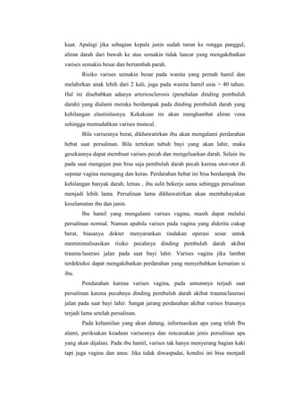 kuat. Apalagi jika sebagian kepala janin sudah turun ke rongga panggul,
aliran darah dari bawah ke atas semakin tidak lancar yang mengakibatkan
varises semakin besar dan bertambah parah.
         Risiko varises semakin besar pada wanita yang pernah hamil dan
melahirkan anak lebih dari 2 kali, juga pada wanita hamil usia > 40 tahun.
Hal ini disebabkan adanya arteriosclerosis (penebalan dinding pembuluh
darah) yang dialami meraka berdampak pada dinding pembuluh darah yang
kehilangan elastisitasnya. Kekakuan ini akan menghambat aliran vena
sehingga memudahkan varises muncul.
         Bila varisesnya berat, dikhawatirkan ibu akan mengalami perdarahan
hebat saat persalinan. Bila tertekan tubuh bayi yang akan lahir, maka
gesekannya dapat membuat varises pecah dan mengeluarkan darah. Selain itu
pada saat mengejan pun bisa saja pembuluh darah pecah karena otot-otot di
seputar vagina menegang dan keras. Perdarahan hebat ini bisa berdampak ibu
kehilangan banyak darah, lemas , ibu sulit bekerja sama sehingga persalinan
menjadi lebih lama. Persalinan lama dikhawatirkan akan membahayakan
keselamatan ibu dan janin.
         Ibu hamil yang mengalami varises vagina, masih dapat melalui
persalinan normal. Namun apabila varises pada vagina yang diderita cukup
berat,   biasanya   dokter menyarankan tindakan operasi        sesar untuk
meminimalisasikan risiko pecahnya dinding pembuluh darah akibat
trauma/laserasi jalan pada saat bayi lahir. Varises vagina jika lambat
terdekteksi dapat mengakibatkan perdarahan yang menyebabkan kematian si
ibu.
         Pendarahan karena varises vagina, pada umumnya terjadi saat
persalinan karena pecahnya dinding pembuluh darah akibat trauma/laserasi
jalan pada saat bayi lahir. Sangat jarang perdarahan akibat varises biasanya
terjadi lama setelah persalinan.
         Pada kehamilan yang akan datang, informasikan apa yang telah Ibu
alami, periksakan keadaan varisesnya dan rencanakan jenis persalinan apa
yang akan dijalani. Pada ibu hamil, varises tak hanya menyerang bagian kaki
tapi juga vagina dan anus. Jika tidak diwaspadai, kondisi ini bisa menjadi
 