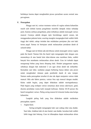 berbahaya karena dapat menghambat proses persalinan secara normal atau
   pervaginam.

F. Pencegahan
           Hingga saat ini, varises terutama varises di vagina selama kehamilan
   masih sulit diobati karena pengobatan memiliki dampak riskan terhadap
   janin. Karena sulitnya pengobatan, jalan terbaiknya adalah mencegah varises
   muncul. Caranya adalah dengan rajin berolahraga seperti senam, tak
   menggunakan pakaian ketat, sesering mungkin mengangkat kaki sedikit lebih
   tinggi dari tubuh, cukup istirahat dan melakukan pemijatan jika otot kaki
   terasa pegal. Semua ini bertujuan untuk melancarkan peredaran darah di
   seluruh tubuh.
           Hingga saat ini belum ada alat khusus untuk mencegah varises vagina
   pada ibu hamil. Namun bila ibu hamil rajin mengangkat kaki dengan cara
   menaruhnya di atas bantal kala tidur-tiduran atau membaca buku, sedikit
   banyak bisa membantu melancarkan aliran darah. Cara ini terbukti dapat
   mengurangi beban yang harus ditopang kaki. Hindari penggunaan sepatu,
   sebaiknya dengan hak maksimal 2 cm agar aliran darah tak terhambat.
   Kemudian saat tidur, usahakan jangan berbaring hanya dalam satu posisi
   untuk menghindari tekanan pada pembuluh darah di satu tempat.
   Namun usaha pencegahan tersebut di atas tak dapat menjamin varises tidak
   muncul. Bila ada faktor pemicu, varises bisa saja muncul dengan mudah.
   Kalau sudah begitu, yang dapat dilakukan adalah meringankannya.
   Pada bagian yang terdapat varises umumnya akan terasa sakit/nyeri, gatal,
   disertai perubahan warna kulit menjadi kebiruan. Sekitar 20-30 persen ibu
   hamil mengalami varises. Paling sering muncul di trimester kedua atau ketiga
   kehamilan.
           Langkah paling baik yang bisa dilakukan adalah melakukan
   pencegahan, seperti:
   1.   Angkat Kaki.
                Sering-seringlah mengangkat kaki saat sedang tidur atau duduk.
        Saat tidur, letakkan kaki di atas bantal; saat duduk, luruskan kaki sedikit
        lebih tinggi dari bokong. Cara ini diharapkan dapat melancarkan aliran
 