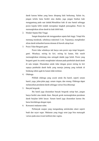 darah karena beban yang harus ditopang kaki berkurang. Selain itu,
     jangan terlalu lama berdiri atau duduk, juga jangan biarkan kaki
     menggantung pada saat duduk.Menaikkan kaki di atas bantal sehingga
     posisi kepala lebih rendah merupakan langkah pencegahan. Posisi itu
     memungkinkan aliran darah ke kaki lebih baik.
2.   Hindari Sepatu Hak Tinggi.
            Sangat dianjurkan tak menggunakan sepatu hak tinggi. Tetapi bila
     memang mendesak, sebaiknya maksimal 2 cm. Tujuannya, menghindari
     aliran darah terhambat karena tekanan di bawah cukup kuat
3.   Posisi Tidur Berganti-ganti.
            Posisi tidur sebaiknya tak hanya satu posisi saja tetapi berganti-
     ganti. Misalnya, miring ke kiri, miring ke kanan, bila masih
     memungkinkan telentang atau setengah duduk juga boleh. Posisi yang
     berganti-ganti itu untuk menghindari tekanan pada pembuluh darah darah
     di satu tempat. Disarankan untuk tidur dengan posisi miring ke kiri
     supaya pembuluh darah balik yang menuju jantung yang terletak di
     belakang rahim agak ke kanan tidak tertekan.
4.   Olahraga.
            Pilihlah olahraga yang cocok untuk ibu hamil, seperti senam
     hamil, yoga, jalan-jalan pagi, senam ringan, dan renang. Olahraga dapat
     melancarkan peredaran darah sehingga varises bisa dikurangi
5.   Banyak bergerak.
            Ibu hamil juga disarankan banyak bergerak setiap hari, jangan
     hanya berdiri atau duduk diam. Banyak gerak memungkinkan peredaran
     darah berjalan lebih lancar. Senam hamil juga disarankan karena ibu
     harus berolahraga dengan tepat.
6.   Konsumsi makanan sehat.
            Perbanyak asupan yang mengandung antioksidan alami seperti
     buah dan sayur segar. Makanan yang tinggi serat juga bisa mencegah
     varises pada anus (wasir/ambien) dan vagina.
 