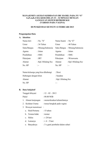 MANAJEMEN ASUHAN KEBIDANAN IBU HAMIL PADA NY “S”
     G4P3A0H3 USIA KEHAMILAN 33 – 34 MINGGU DENGAN
              GANGGUAN SISTEM REPRODUKSI
                  (VARISES PADA VAGINA)

               DI PUSKESMAS SICINCIN 12 FEBRUARI 2013


Pengumpulan Data
A. Identitas
   Nama Istri         : Ny. ”S”                  Nama Suami : Ny “Z”
   Umur               : 34 Tahun                 Umur          : 40 Tahun
   Suku/Bangsa        : Minang/Indonesia         Suku Bangsa : Minang/Indonesia
   Agama              : Islam                    Agama         : Islam
   Pendidikan         : SMU                      Pendidikan    : SMU
   Pekerjaan          : IRT                      Pekerjaan     : Wiraswasta
   Alamat             : Kpl. Hilalang Scc        Alamat        : Kpl. Hilalang Scc
   No. HP             :-                         No. HP        :-


   Nama keluarga yang bisa dihubungi             : Dewi
   Hubungan dengan klien                         : Saudara
   Alamat                                        : Kpl. Hilalang Scc
   No. HP                                        :-


B. Data Subjektif
   Tanggal dilayani             : 12 – 02 – 2013
   Pukul                        : 08.00 WIB
   1. Alasan kunjungan          : memeriksakan kehamilannya
   2. Keluhan Utama             : terasa bengkak pada vagina
   3. Riwayat menstruasi :
      a. Haid Pertama           : 15 tahun
      b. Teratur/tidak          : teratur
      c. Siklus                 : ± 28 hari
      d. Lamanya                : ± 4 – 5 hari
      e. Banyaknya              : 3 x ganti pembalut dalam sehari
 