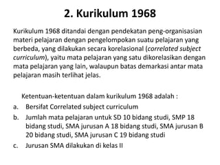 2. Kurikulum 1968
Kurikulum 1968 ditandai dengan pendekatan peng-organisasian
materi pelajaran dengan pengelompokan suatu pelajaran yang
berbeda, yang dilakukan secara korelasional (correlated subject
curriculum), yaitu mata pelajaran yang satu dikorelasikan dengan
mata pelajaran yang lain, walaupun batas demarkasi antar mata
pelajaran masih terlihat jelas.
Ketentuan-ketentuan dalam kurikulum 1968 adalah :
a. Bersifat Correlated subject curriculum
b. Jumlah mata pelajaran untuk SD 10 bidang studi, SMP 18
bidang studi, SMA jurusan A 18 bidang studi, SMA jurusan B
20 bidang studi, SMA jurusan C 19 bidang studi
c. Jurusan SMA dilakukan di kelas II
 