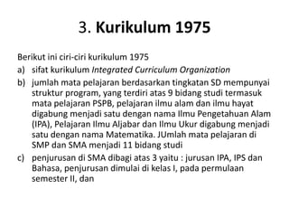 3. Kurikulum 1975
Berikut ini ciri-ciri kurikulum 1975
a) sifat kurikulum Integrated Curriculum Organization
b) jumlah mata pelajaran berdasarkan tingkatan SD mempunyai
struktur program, yang terdiri atas 9 bidang studi termasuk
mata pelajaran PSPB, pelajaran ilmu alam dan ilmu hayat
digabung menjadi satu dengan nama Ilmu Pengetahuan Alam
(IPA), Pelajaran Ilmu Aljabar dan Ilmu Ukur digabung menjadi
satu dengan nama Matematika. JUmlah mata pelajaran di
SMP dan SMA menjadi 11 bidang studi
c) penjurusan di SMA dibagi atas 3 yaitu : jurusan IPA, IPS dan
Bahasa, penjurusan dimulai di kelas I, pada permulaan
semester II, dan
 