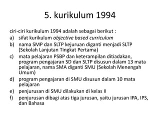 5. kurikulum 1994
ciri-ciri kurikulum 1994 adalah sebagai berikut :
a) sifat kurikulum objective based curriculum
b) nama SMP dan SLTP kejuruan diganti menjadi SLTP
(Sekolah Lanjutan Tingkat Pertama)
c) mata pelajaran PSBP dan keterampilan ditiadakan,
program pengajaran SD dan SLTP disusun dalam 13 mata
pelajaran, nama SMA diganti SMU (Sekolah Menengah
Umum)
d) program pengajaran di SMU disusun dalam 10 mata
pelajaran
e) penjurusan di SMU dilakukan di kelas II
f) penjurusan dibagi atas tiga jurusan, yaitu jurusan IPA, IPS,
dan Bahasa
 