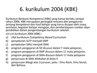 6. kurikulum 2004 (KBK)
Kurikulum Berbasis Kompetensi (KBK) yang hanya berlaku sampai
tahun 2006. KBK merupakan perangkat rencana dan pengaturan
tentang kompetensi dan hasil belajar yang harus dicapai oleh siswa,
penilaian, kegiatan belajar mengajar, dan pemberdayaan sumber daya
pendidikan dalam pengembangan kurikulum sekolah.
ciri-ciri kurikulum 2004 (KBK) :
a) sifat kurikulum Competency Based Curriculum
b) penyebutan SLTP menjadi SMP
c) penyebutan SMU menjadi SMA
d) program pengajaran di SD disusun dalam 7 mata pelajaran,
e) program pengajaran di SMP disusun dalam 11 mata pelajaran,
f) program pengajaran di SMA disusun dalam 17 mata pelajaran
g) penjurusan di SMA dilakukan di kelas II
h) penjurusan dibagi atas 3 jurusan, yaitu : Ilmu Alam, Ilmu Sosial,
dan Bahasa,
 