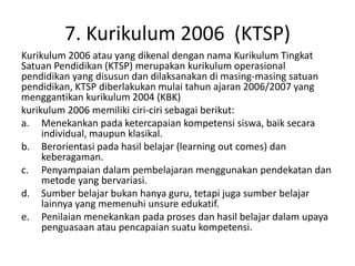 7. Kurikulum 2006 (KTSP)
Kurikulum 2006 atau yang dikenal dengan nama Kurikulum Tingkat
Satuan Pendidikan (KTSP) merupakan kurikulum operasional
pendidikan yang disusun dan dilaksanakan di masing-masing satuan
pendidikan, KTSP diberlakukan mulai tahun ajaran 2006/2007 yang
menggantikan kurikulum 2004 (KBK)
kurikulum 2006 memiliki ciri-ciri sebagai berikut:
a. Menekankan pada ketercapaian kompetensi siswa, baik secara
individual, maupun klasikal.
b. Berorientasi pada hasil belajar (learning out comes) dan
keberagaman.
c. Penyampaian dalam pembelajaran menggunakan pendekatan dan
metode yang bervariasi.
d. Sumber belajar bukan hanya guru, tetapi juga sumber belajar
lainnya yang memenuhi unsure edukatif.
e. Penilaian menekankan pada proses dan hasil belajar dalam upaya
penguasaan atau pencapaian suatu kompetensi.
 