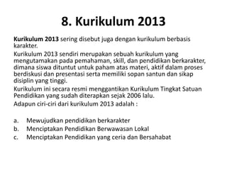 8. Kurikulum 2013
Kurikulum 2013 sering disebut juga dengan kurikulum berbasis
karakter.
Kurikulum 2013 sendiri merupakan sebuah kurikulum yang
mengutamakan pada pemahaman, skill, dan pendidikan berkarakter,
dimana siswa dituntut untuk paham atas materi, aktif dalam proses
berdiskusi dan presentasi serta memiliki sopan santun dan sikap
disiplin yang tinggi.
Kurikulum ini secara resmi menggantikan Kurikulum Tingkat Satuan
Pendidikan yang sudah diterapkan sejak 2006 lalu.
Adapun ciri-ciri dari kurikulum 2013 adalah :
a. Mewujudkan pendidikan berkarakter
b. Menciptakan Pendidikan Berwawasan Lokal
c. Menciptakan Pendidikan yang ceria dan Bersahabat
 