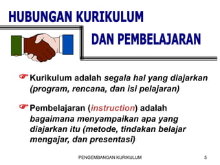 PENGEMBANGAN KURIKULUM 5
FKurikulum adalah segala hal yang diajarkan
(program, rencana, dan isi pelajaran)
FPembelajaran (instruction) adalah
bagaimana menyampaikan apa yang
diajarkan itu (metode, tindakan belajar
mengajar, dan presentasi)
 