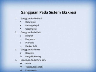 Gangguan Pada Sistem Ekskresi
1.    Gangguan Pada Ginjal
         Batu Ginjal
         Radang Ginjal
         Gagal Ginjal
2.    Gangguan Pada Kulit
     o    Biduran
     o    Ringworm
     o    Psoriasis
     o    Kanker Kulit
3.    Gangguan Pada Hati
      Hepatitis
      Penyakit Kuning
4.    Gangguan Pada Paru-paru
      Asma
      Tuberculosis (TBC)
      Pneumonia
 