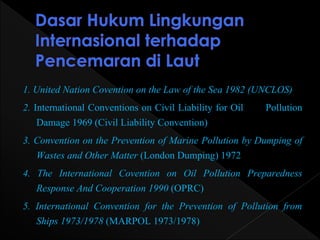 1. United Nation Covention on the Law of the Sea 1982 (UNCLOS) 
2. International Conventions on Civil Liability for Oil Pollution 
Damage 1969 (Civil Liability Convention) 
3. Convention on the Prevention of Marine Pollution by Dumping of 
Wastes and Other Matter (London Dumping) 1972 
4. The International Covention on Oil Pollution Preparedness 
Response And Cooperation 1990 (OPRC) 
5. International Convention for the Prevention of Pollution from 
Ships 1973/1978 (MARPOL 1973/1978) 
 