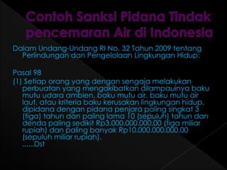 Dalam Undang-Undang RI No. 32 Tahun 2009 tentang 
Perlindungan dan Pengelolaan Lingkungan Hidup: 
Pasal 98 
(1) Setiap orang yang dengan sengaja melakukan 
perbuatan yang mengakibatkan dilampauinya baku 
mutu udara ambien, baku mutu air, baku mutu air 
laut, atau kriteria baku kerusakan lingkungan hidup, 
dipidana dengan pidana penjara paling singkat 3 
(tiga) tahun dan paling lama 10 (sepuluh) tahun dan 
denda paling sedikit Rp3.000.000.000,00 (tiga miliar 
rupiah) dan paling banyak Rp10.000.000.000,00 
(sepuluh miliar rupiah). 
......Dst 
 