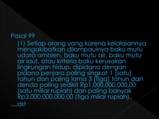 Pasal 99 
(1) Setiap orang yang karena kelalaiannya 
mengakibatkan dilampauinya baku mutu 
udara ambien, baku mutu air, baku mutu 
air laut, atau kriteria baku kerusakan 
lingkungan hidup, dipidana dengan 
pidana penjara paling singkat 1 (satu) 
tahun dan paling lama 3 (tiga) tahun dan 
denda paling sedikit Rp1.000.000.000,00 
(satu miliar rupiah) dan paling banyak 
Rp3.000.000.000,00 (tiga miliar rupiah). 
....dst 
 