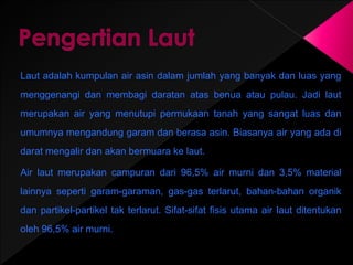 Laut adalah kumpulan air asin dalam jumlah yang banyak dan luas yang 
menggenangi dan membagi daratan atas benua atau pulau. Jadi laut 
merupakan air yang menutupi permukaan tanah yang sangat luas dan 
umumnya mengandung garam dan berasa asin. Biasanya air yang ada di 
darat mengalir dan akan bermuara ke laut. 
Air laut merupakan campuran dari 96,5% air murni dan 3,5% material 
lainnya seperti garam-garaman, gas-gas terlarut, bahan-bahan organik 
dan partikel-partikel tak terlarut. Sifat-sifat fisis utama air laut ditentukan 
oleh 96,5% air murni. 
 