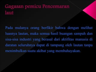 Pada mulanya orang berfikir bahwa dengan melihat 
luasnya lautan, maka semua hasil buangan sampah dan 
sisa-sisa industri yang berasal dari aktifitas manusia di 
daratan seluruhnya dapat di tampung oleh lautan tanpa 
menimbulkan suatu akibat yang membahayakan. 
 