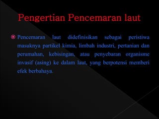  Pencemaran laut didefinisikan sebagai peristiwa 
masuknya partikel kimia, limbah industri, pertanian dan 
perumahan, kebisingan, atau penyebaran organisme 
invasif (asing) ke dalam laut, yang berpotensi memberi 
efek berbahaya. 
 
