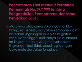  Masuknya atau dimasukkannya makhluk 
hidup, zat, energi, dan/atau komponen lain 
ke dalam lingkungan laut oleh kegiatan 
manusia sehingga kualitasnya turun sampai 
ke tingkat tertentu yang menyebabkan 
lingkungan laut tidak sesuai lagi dengan 
baku mutu dan/atau fungsinya. 
 