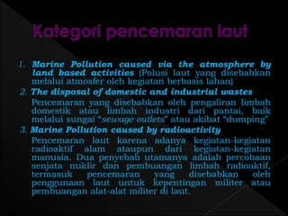 1. Marine Pollution caused via the atmosphere by 
land based activities (Polusi laut yang disebabkan 
melalui atmosfer oleh kegiatan berbasis lahan) 
2. The disposal of domestic and industrial wastes 
Pencemaran yang disebabkan oleh pengaliran limbah 
domestik atau limbah industri dari pantai, baik 
melalui sungai “sewage outlets” atau akibat “dumping” 
3. Marine Pollution caused by radioactivity 
Pencemaran laut karena adanya kegiatan-kegiatan 
radioaktif alam ataupun dari kegiatan-kegiatan 
manusia. Dua penyebab utamanya adalah percobaan 
senjata nuklir dan pembuangan limbah radioaktif, 
termasuk pencemaran yang disebabkan oleh 
penggunaan laut untuk kepentingan militer atau 
pembuangan alat-alat militer di laut. 
 