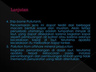 4. Ship-borne Pollutants 
Pencemaran jenis ini dapat terdiri dari berbagai 
macam bentuk kapal dan muatan. Akan tetapi 
penyebab utamanya adalah tumpahan minyak di 
laut, yang dapat dibedakan karena kegiatan kapal 
seperti pembuangan air ballast atau karena adanya 
kecelakaan kapal di laut, terutama apabila 
kecelakaan itu melibatkan kapal tanker. 
5. Pollution from offshore mineral production 
Kegiatan penambangan di dasar laut, terutama 
apabila terjadi kebocoran pada instalasi 
penambangan dan pembuangan limbah yang tidak 
memenuhi persyaratan yang telah ditentukan 
 