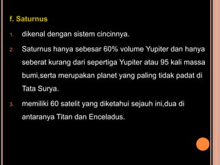 f. Saturnus

1.   dikenal dengan sistem cincinnya.

2.   Saturnus hanya sebesar 60% volume Yupiter dan hanya
     seberat kurang dari sepertiga Yupiter atau 95 kali massa
     bumi,serta merupakan planet yang paling tidak padat di
     Tata Surya.

3.   memiliki 60 satelit yang diketahui sejauh ini,dua di
     antaranya Titan dan Enceladus.
 