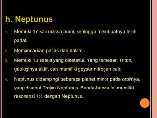 h. Neptunus
1.   Memiliki 17 kali massa bumi, sehingga membuatnya lebih
     padat.

2.   Memancarkan panas dari dalam .

3.   Memiliki 13 satelit yang diketahui. Yang terbesar, Triton,
     geologinya aktif, dan memiliki geyser nitrogen cair.

4.   Neptunus didampingi beberapa planet minor pada orbitnya,
     yang disebut Trojan Neptunus. Benda-benda ini memiliki
     resonansi 1:1 dengan Neptunus.
 