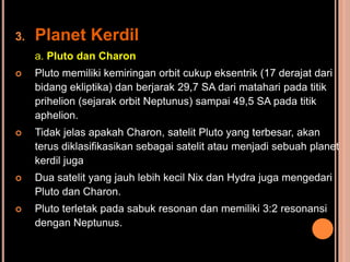 3.   Planet Kerdil
     a. Pluto dan Charon
    Pluto memiliki kemiringan orbit cukup eksentrik (17 derajat dari
     bidang ekliptika) dan berjarak 29,7 SA dari matahari pada titik
     prihelion (sejarak orbit Neptunus) sampai 49,5 SA pada titik
     aphelion.
    Tidak jelas apakah Charon, satelit Pluto yang terbesar, akan
     terus diklasifikasikan sebagai satelit atau menjadi sebuah planet
     kerdil juga
    Dua satelit yang jauh lebih kecil Nix dan Hydra juga mengedari
     Pluto dan Charon.
    Pluto terletak pada sabuk resonan dan memiliki 3:2 resonansi
     dengan Neptunus.
 