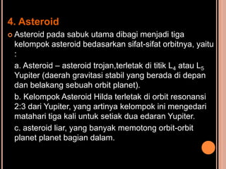 4. Asteroid
 Asteroid pada sabuk utama dibagi menjadi tiga
 kelompok asteroid bedasarkan sifat-sifat orbitnya, yaitu
 :
 a. Asteroid – asteroid trojan,terletak di titik L4 atau L5
 Yupiter (daerah gravitasi stabil yang berada di depan
 dan belakang sebuah orbit planet).
 b. Kelompok Asteroid Hilda terletak di orbit resonansi
 2:3 dari Yupiter, yang artinya kelompok ini mengedari
 matahari tiga kali untuk setiak dua edaran Yupiter.
 c. asteroid liar, yang banyak memotong orbit-orbit
 planet planet bagian dalam.
 
