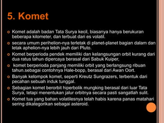 5. Komet
   Komet adalah badan Tata Surya kecil, biasanya hanya berukuran
    beberapa kilometer, dan terbuat dari es volatil.
   secara umum perihelion-nya terletak di planet-planet bagian dalam dan
    letak aphelion-nya lebih jauh dari Pluto.
   Komet berperioda pendek memiliki dan kelangsungan orbit kurang dari
    dua ratus tahun dipercaya berasal dari Sabuk Kuiper,
    komet berperioda panjang memiliki orbit yang berlangsung ribuan
    tahun.sebagai contohnya Hale-bopp, berasal dari Awan Oort.
   Banyak kelompok komet, seperti Kreutz Sungrazers, terbentuk dari
    pecahan sebuah induk tunggal.
   Sebagian komet berorbit hiperbolik mungking berasal dari luar Tata
    Surya, tetapi menentukan jalur orbitnya secara pasti sangatlah sulit.
   Komet tua yang bahan volatilesnya telah habis karena panas matahari
    sering dikategorikan sebagai asteroid.
 