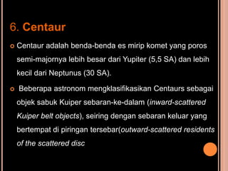 6. Centaur
   Centaur adalah benda-benda es mirip komet yang poros
    semi-majornya lebih besar dari Yupiter (5,5 SA) dan lebih
    kecil dari Neptunus (30 SA).

   Beberapa astronom mengklasifikasikan Centaurs sebagai
    objek sabuk Kuiper sebaran-ke-dalam (inward-scattered
    Kuiper belt objects), seiring dengan sebaran keluar yang
    bertempat di piringan tersebar(outward-scattered residents
    of the scattered disc).
 