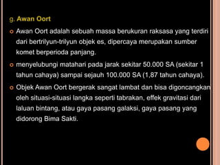 g. Awan Oort
   Awan Oort adalah sebuah massa berukuran raksasa yang terdiri
    dari bertrilyun-trilyun objek es, dipercaya merupakan sumber
    komet berperioda panjang.
   menyelubungi matahari pada jarak sekitar 50.000 SA (sekitar 1
    tahun cahaya) sampai sejauh 100.000 SA (1,87 tahun cahaya).
   Objek Awan Oort bergerak sangat lambat dan bisa digoncangkan
    oleh situasi-situasi langka seperti tabrakan, effek gravitasi dari
    laluan bintang, atau gaya pasang galaksi, gaya pasang yang
    didorong Bima Sakti.
 