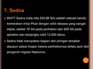 7. Sedna
   90377 Sedna (rata-rata 525,86 SA) adalah sebuah benda
    kemerahan mirip Pluto dengan orbit raksasa yang sangat
    eliptis, sekitar 76 SA pada perihelion dan 928 SA pada
    aphelion dan berjangka orbit 12.050 tahun.

   Sedna tidak merupakan bagian dari piringan tersebar
    ataupun sabuk Kuiper karena perihelionnya terlalu jauh dari
    pengaruh migrasi Neptunus.
 