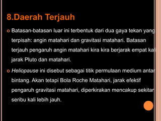 8.Daerah Terjauh
   Batasan-batasan luar ini terbentuk dari dua gaya tekan yang
    terpisah: angin matahari dan gravitasi matahari. Batasan
    terjauh pengaruh angin matahari kira kira berjarak empat kali
    jarak Pluto dan matahari.

   Heliopause ini disebut sebagai titik permulaan medium antar
    bintang. Akan tetapi Bola Roche Matahari, jarak efektif
    pengaruh gravitasi matahari, diperkirakan mencakup sekitar
    seribu kali lebih jauh.
 