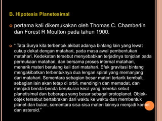 B. Hipotesis Planetesimal

   pertama kali dikemukakan oleh Thomas C. Chamberlin
    dan Forest R Moulton pada tahun 1900.

   “ Tata Surya kita terbentuk akibat adanya bintang lain yang lewat
    cukup dekat dengan matahari, pada masa awal pembentukan
    matahari. Kedekatan tersebut menyebabkan terjadinya tonjolan pada
    permukaan matahari, dan bersama proses internal matahari,
    menarik materi berulang kali dari matahari. Efek gravitasi bintang
    mengakibatkan terbentuknya dua lengan spiral yang memanjang
    dari matahari. Sementara sebagian besar materi tertarik kembali,
    sebagian lain akan tetap di orbit, mendingin dan memadat, dan
    menjadi benda-benda berukuran kecil yang mereka sebut
    planetisimal dan beberapa yang besar sebagai protoplanet. Objek-
    objek tersebut bertabrakan dari waktu ke waktu dan membentuk
    planet dan bulan, sementara sisa-sisa materi lainnya menjadi komet
    dan asteroid.”
 