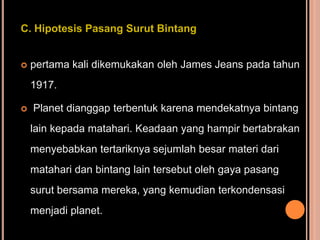 C. Hipotesis Pasang Surut Bintang


   pertama kali dikemukakan oleh James Jeans pada tahun
    1917.

   Planet dianggap terbentuk karena mendekatnya bintang
    lain kepada matahari. Keadaan yang hampir bertabrakan
    menyebabkan tertariknya sejumlah besar materi dari
    matahari dan bintang lain tersebut oleh gaya pasang
    surut bersama mereka, yang kemudian terkondensasi
    menjadi planet.
 
