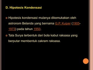 D. Hipotesis Kondensasi


   Hipotesis kondensasi mulanya dikemukakan oleh
    astronom Belanda yang bernama G.P. Kuiper (1905-
    1973) pada tahun 1950.

   Tata Surya terbentuk dari bola kabut raksasa yang
    berputar membentuk cakram raksasa.
 