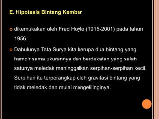 E. Hipotesis Bintang Kembar


   dikemukakan oleh Fred Hoyle (1915-2001) pada tahun
    1956.

   Dahulunya Tata Surya kita berupa dua bintang yang
    hampir sama ukurannya dan berdekatan yang salah
    satunya meledak meninggalkan serpihan-serpihan kecil.
    Serpihan itu terperangkap oleh gravitasi bintang yang
    tidak meledak dan mulai mengelilinginya.
 