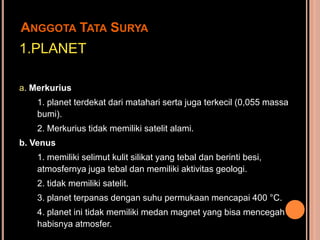 ANGGOTA TATA SURYA
1.PLANET

a. Merkurius
    1. planet terdekat dari matahari serta juga terkecil (0,055 massa
    bumi).
    2. Merkurius tidak memiliki satelit alami.
b. Venus
    1. memiliki selimut kulit silikat yang tebal dan berinti besi,
    atmosfernya juga tebal dan memiliki aktivitas geologi.
    2. tidak memiliki satelit.
    3. planet terpanas dengan suhu permukaan mencapai 400 °C.
    4. planet ini tidak memiliki medan magnet yang bisa mencegah
    habisnya atmosfer.
 