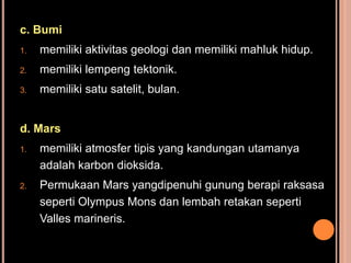 c. Bumi
1.   memiliki aktivitas geologi dan memiliki mahluk hidup.
2.   memiliki lempeng tektonik.
3.   memiliki satu satelit, bulan.


d. Mars
1.   memiliki atmosfer tipis yang kandungan utamanya
     adalah karbon dioksida.
2.   Permukaan Mars yangdipenuhi gunung berapi raksasa
     seperti Olympus Mons dan lembah retakan seperti
     Valles marineris.
 