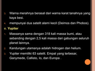 3.   Warna merahnya berasal dari warna karat tanahnya yang
     kaya besi.
4.   mempunyai dua satelit alami kecil (Deimos dan Phobos).
e. Yupiter
1.   Massanya sama dengan 318 kali massa bumi, atau
     sebanding dengan 2,5 kali massa dari gabungan seluruh
     planet lainnya.
2.   Kandungan utamanya adalah hidrogen dan helium.
3.   Yupiter memiliki 63 satelit. Empat yang terbesar,
     Ganymede, Callisto, Io, dan Europa .
 