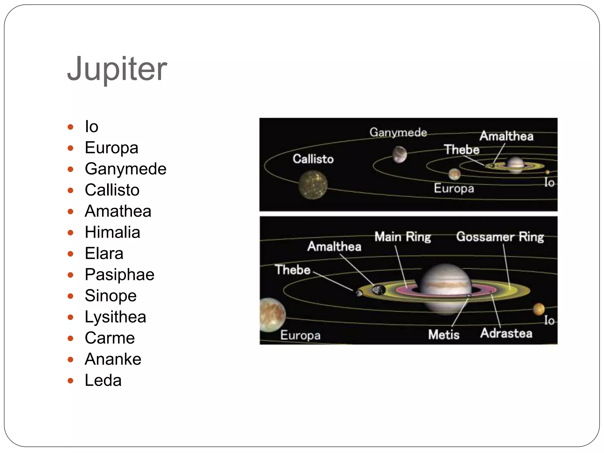 Jupiter
 Io
 Europa
 Ganymede
 Callisto
 Amathea
 Himalia
 Elara
 Pasiphae
 Sinope
 Lysithea
 Carme
 Ananke
 Leda
 