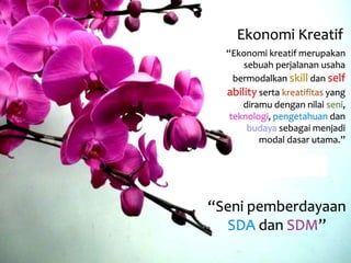 Ekonomi Kreatif 
“Ekonomi kreatif merupakan 
sebuah perjalanan usaha 
bermodalkan skill dan self 
ability serta kreatifitas yang 
diramu dengan nilai seni, 
teknologi, pengetahuan dan 
budaya sebagai menjadi 
modal dasar utama.” 
“Seni pemberdayaan 
SDA dan SDM” 
 