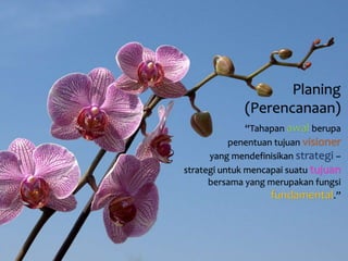 Planing 
(Perencanaan) 
“Tahapan awal berupa 
penentuan tujuan visioner 
yang mendefinisikan strategi – 
strategi untuk mencapai suatu tujuan 
bersama yang merupakan fungsi 
fundamental.” 
 