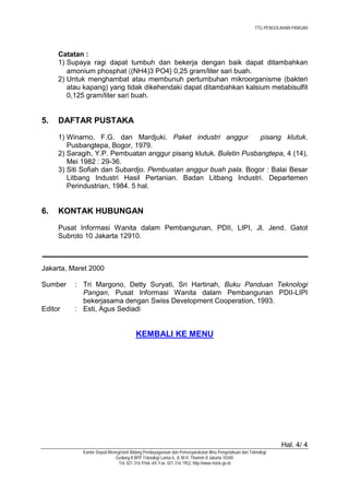 TTG PENGOLAHAN PANGAN




     Catatan :
     1) Supaya ragi dapat tumbuh dan bekerja dengan baik dapat ditambahkan
        amonium phosphat 〈(NH4)3 PO4} 0,25 gram/liter sari buah.
     2) Untuk menghambat atau membunuh pertumbuhan mikroorganisme (bakteri
        atau kapang) yang tidak dikehendaki dapat ditambahkan kalsium metabisulfit
        0,125 gram/liter sari buah.


5.   DAFTAR PUSTAKA
     1) Winarno, F.G. dan Mardjuki. Paket industri anggur          pisang klutuk.
        Pusbangtepa, Bogor, 1979.
     2) Saragih, Y.P. Pembuatan anggur pisang klutuk. Buletin Pusbangtepa, 4 (14),
        Mei 1982 : 29-36.
     3) Siti Sofiah dan Subardjo. Pembuatan anggur buah pala. Bogor : Balai Besar
        Litbang Industri Hasil Pertanian. Badan Litbang Industri. Departemen
        Perindustrian, 1984. 5 hal.


6.   KONTAK HUBUNGAN
     Pusat Informasi Wanita dalam Pembangunan, PDII, LIPI, Jl. Jend. Gatot
     Subroto 10 Jakarta 12910.



Jakarta, Maret 2000

Sumber    : Tri Margono, Detty Suryati, Sri Hartinah, Buku Panduan Teknologi
            Pangan, Pusat Informasi Wanita dalam Pembangunan PDII-LIPI
            bekerjasama dengan Swiss Development Cooperation, 1993.
Editor    : Esti, Agus Sediadi


                                       KEMBALI KE MENU




                                                                                                                Hal. 4/ 4
            Kantor Deputi Menegristek Bidang Pendayagunaan dan Pemasyarakatan Ilmu Pengetahuan dan Teknologi
                             Gedung II BPP Teknologi Lantai 6, Jl. M.H. Thamrin 8 Jakarta 10340
                               Tel. 021 316 9166~69, Fax. 021 316 1952, http://www.ristek.go.id
 