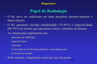 Diagnóstico

                       Papel da Radiologia
• O Rx deve ser realizsado em duas posiçõies (postero-anterior e
  latero-lateral)
• O Rx apresenta elevada sensibilidade (75-85%) e especificidade
  (85-95%) no doente que apresentas sinais e sintomas da doença.
• As informações importantes são:
   –   presença de infiltrado
   –   caracteristicas
   –   extensão
   –   Coexistência de derrame pleurico e sua disposição
   –   evolução no tempo
• Pode orientar o diagnóstico para que tipo de germe.
                                                           10
 