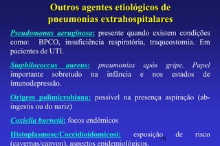 Outros agentes etiológicos de
           pneumonias extrahospitalares
Pseudomonas aeruginosa: presente quando existem condições
como: BPCO, insuficiência respiratória, traqueostomia. Em
pacientes de UTI.
Staphilococcus aureus: pneumonias após gripe. Papel
importante sobretudo na infância e nos estados de
imunodepressão.
Origem polimicrobiana: possível na presença aspiração (ab-
ingestis ou do nariz)
Coxiella burnetii: focos endêmicos
Histoplasmose/Coccidioidomicosi:       esposição
                                               16
                                                    de   risco
(cavernas/canyon), aspectos epidemiológicos.
 