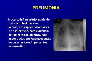 PNEUMONIA

Processo inflamatório agudo do
trato terminal das vias
aéreas, dos espaços alveolares
e do intersticio, com evidência
de imagens radiológicas, não
encontradas em Rx precedentes
ou de estertores importantes
na ausculta.


                                  2
 