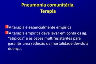 Pneumonia comunitária.
             Terapia


A terapia é essencialmente empírica
A terapia empírica deve levar em conta os ag.
“atípicos” e as cepas multiresistentes para
garantir uma redução da mortalidade devido a
doença.

                                  22
 