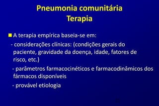 Pneumonia comunitária
                Terapia
 A terapia empírica baseia-se em:
 - considerações clínicas: (condições gerais do
   paciente, gravidade da doença, idade, fatores de
   risco, etc.)
  - parâmetros farmacocinéticos e farmacodinâmicos dos
   fármacos disponíveis
  - provável etiologia

                                       23
 
