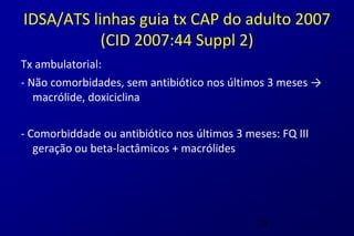 IDSA/ATS linhas guia tx CAP do adulto 2007
           (CID 2007:44 Suppl 2)
Tx ambulatorial:
- Não comorbidades, sem antibiótico nos últimos 3 meses →
   macrólide, doxiciclina

- Comorbiddade ou antibiótico nos últimos 3 meses: FQ III
   geração ou beta-lactâmicos + macrólides




                                              29
 