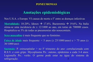 PONEUMONIAS


                Anotações epidemiológicas
Nos U.S.A. e Europa: VI causas de morte e I° entre as doenças infectivas
Mortalidade: 10-20%. Idosos  17.6%. Bacteremia  19.6%. Na Italia
stima-se uma incidencia de 12/1000 ao ano, em torno de 700000 casos.
Hospitaliza-se 3% de todas as pneumonias não nosocomiais.
Sexo masculino é mais frequente que no feminino.
Faixa de idade mais frequente: < 5 anos ( 25/1000/anno) e > 75 anos (
30/1000/ano)
Sazonais: P. extraospitalar > no Iº trimestre do ano: correlacionada com
R.S.V. e com gripe. Mycoplasma Pn.: outono, epidemias a cada 3-4 anos.
Legionella Pn.: verão. O germe pode estar na água do sistema de
refrigeração.                                          3
 